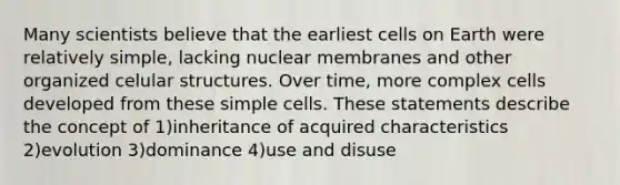 Many scientists believe that the earliest cells on Earth were relatively simple, lacking nuclear membranes and other organized celular structures. Over time, more complex cells developed from these simple cells. These statements describe the concept of 1)inheritance of acquired characteristics 2)evolution 3)dominance 4)use and disuse