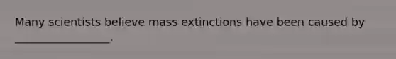 Many scientists believe mass extinctions have been caused by _________________.