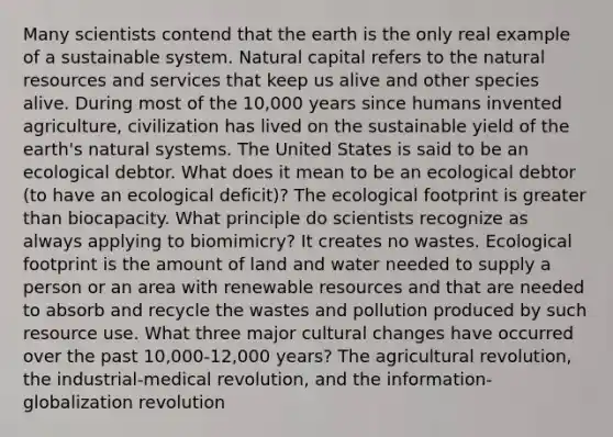 Many scientists contend that the earth is the only real example of a sustainable system. Natural capital refers to the <a href='https://www.questionai.com/knowledge/k6l1d2KrZr-natural-resources' class='anchor-knowledge'>natural resources</a> and services that keep us alive and other species alive. During most of the 10,000 years since humans invented agriculture, civilization has lived on the sustainable yield of the earth's natural systems. The United States is said to be an ecological debtor. What does it mean to be an ecological debtor (to have an ecological deficit)? The ecological footprint is <a href='https://www.questionai.com/knowledge/ktgHnBD4o3-greater-than' class='anchor-knowledge'>greater than</a> biocapacity. What principle do scientists recognize as always applying to biomimicry? It creates no wastes. Ecological footprint is the amount of land and water needed to supply a person or an area with renewable resources and that are needed to absorb and recycle the wastes and pollution produced by such resource use. What three major cultural changes have occurred over the past 10,000-12,000 years? The agricultural revolution, the industrial-medical revolution, and the information-globalization revolution