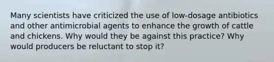 Many scientists have criticized the use of low-dosage antibiotics and other antimicrobial agents to enhance the growth of cattle and chickens. Why would they be against this practice? Why would producers be reluctant to stop it?