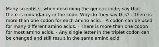 Many scientists, when describing the genetic code, say that there is redundancy in the code. Why do they say this? - There is more than one codon for each amino acid. - A codon can be used for many different amino acids. - There is more than one codon for most amino acids. - Any single letter in the triplet codon can be changed and still result in the same amino acid.