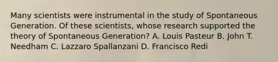 Many scientists were instrumental in the study of Spontaneous Generation. Of these scientists, whose research supported the theory of Spontaneous Generation? A. Louis Pasteur B. John T. Needham C. Lazzaro Spallanzani D. Francisco Redi