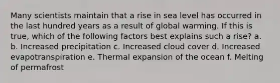 Many scientists maintain that a rise in sea level has occurred in the last hundred years as a result of global warming. If this is true, which of the following factors best explains such a rise? a. b. Increased precipitation c. Increased cloud cover d. Increased evapotranspiration e. Thermal expansion of the ocean f. Melting of permafrost