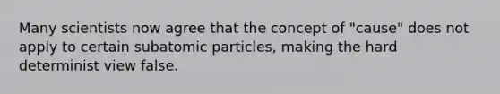 Many scientists now agree that the concept of "cause" does not apply to certain subatomic particles, making the hard determinist view false.