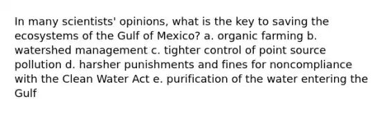 In many scientists' opinions, what is the key to saving the ecosystems of the Gulf of Mexico? a. organic farming b. watershed management c. tighter control of point source pollution d. harsher punishments and fines for noncompliance with the Clean Water Act e. purification of the water entering the Gulf