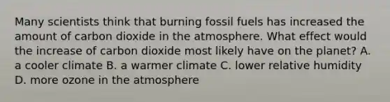 Many scientists think that burning fossil fuels has increased the amount of carbon dioxide in the atmosphere. What effect would the increase of carbon dioxide most likely have on the planet? A. a cooler climate B. a warmer climate C. lower relative humidity D. more ozone in the atmosphere