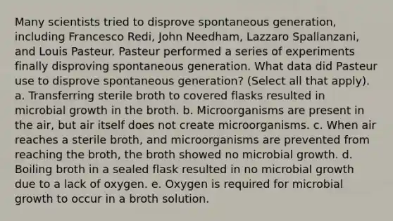 Many scientists tried to disprove spontaneous generation, including Francesco Redi, John Needham, Lazzaro Spallanzani, and Louis Pasteur. Pasteur performed a series of experiments finally disproving spontaneous generation. What data did Pasteur use to disprove spontaneous generation? (Select all that apply). a. Transferring sterile broth to covered flasks resulted in microbial growth in the broth. b. Microorganisms are present in the air, but air itself does not create microorganisms. c. When air reaches a sterile broth, and microorganisms are prevented from reaching the broth, the broth showed no microbial growth. d. Boiling broth in a sealed flask resulted in no microbial growth due to a lack of oxygen. e. Oxygen is required for microbial growth to occur in a broth solution.