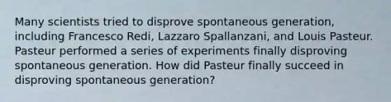 Many scientists tried to disprove spontaneous generation, including Francesco Redi, Lazzaro Spallanzani, and Louis Pasteur. Pasteur performed a series of experiments finally disproving spontaneous generation. How did Pasteur finally succeed in disproving spontaneous generation?