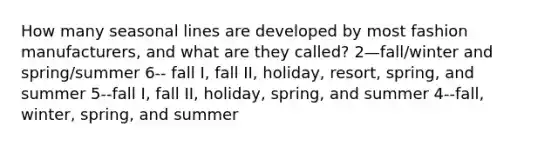 How many seasonal lines are developed by most fashion manufacturers, and what are they called? 2—fall/winter and spring/summer 6-- fall I, fall II, holiday, resort, spring, and summer 5--fall I, fall II, holiday, spring, and summer 4--fall, winter, spring, and summer