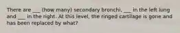 There are ___ (how many) secondary bronchi, ___ in the left lung and ___ in the right. At this level, the ringed cartilage is gone and has been replaced by what?