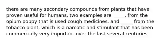 there are many secondary compounds from plants that have proven useful for humans. two examples are _____, from the opium poppy that is used cough medicines, and _____ from the tobacco plant, which is a narcotic and stimulant that has been commercially very important over the last several centuries.