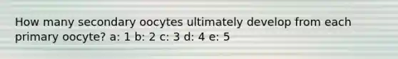 How many secondary oocytes ultimately develop from each primary oocyte? a: 1 b: 2 c: 3 d: 4 e: 5