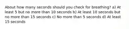 About how many seconds should you check for breathing? a) At least 5 but no more than 10 seconds b) At least 10 seconds but no more than 15 seconds c) No more than 5 seconds d) At least 15 seconds