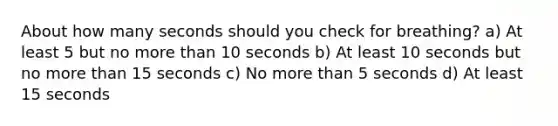 About how many seconds should you check for breathing? a) At least 5 but no more than 10 seconds b) At least 10 seconds but no more than 15 seconds c) No more than 5 seconds d) At least 15 seconds