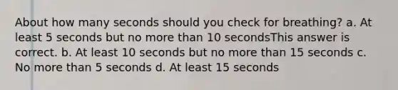 About how many seconds should you check for breathing? a. At least 5 seconds but no more than 10 secondsThis answer is correct. b. At least 10 seconds but no more than 15 seconds c. No more than 5 seconds d. At least 15 seconds