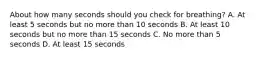 About how many seconds should you check for breathing? A. At least 5 seconds but no more than 10 seconds B. At least 10 seconds but no more than 15 seconds C. No more than 5 seconds D. At least 15 seconds