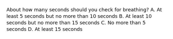 About how many seconds should you check for breathing? A. At least 5 seconds but no more than 10 seconds B. At least 10 seconds but no more than 15 seconds C. No more than 5 seconds D. At least 15 seconds