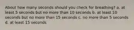 About how many seconds should you check for breathing? a. at least 5 seconds but no more than 10 seconds b. at least 10 seconds but no more than 15 seconds c. no more than 5 seconds d. at least 15 seconds