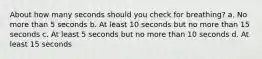 About how many seconds should you check for breathing? a. No more than 5 seconds b. At least 10 seconds but no more than 15 seconds c. At least 5 seconds but no more than 10 seconds d. At least 15 seconds