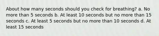 About how many seconds should you check for breathing? a. No more than 5 seconds b. At least 10 seconds but no more than 15 seconds c. At least 5 seconds but no more than 10 seconds d. At least 15 seconds