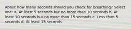 About how many seconds should you check for breathing? Select one: a. At least 5 seconds but no more than 10 seconds b. At least 10 seconds but no more than 15 seconds c. Less than 5 seconds d. At least 15 seconds