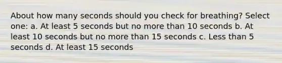 About how many seconds should you check for breathing? Select one: a. At least 5 seconds but no more than 10 seconds b. At least 10 seconds but no more than 15 seconds c. Less than 5 seconds d. At least 15 seconds