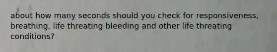 about how many seconds should you check for responsiveness, breathing, life threating bleeding and other life threating conditions?