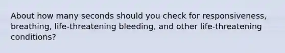 About how many seconds should you check for responsiveness, breathing, life-threatening bleeding, and other life-threatening conditions?