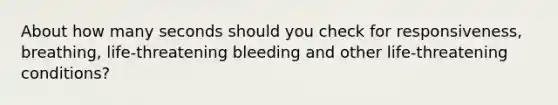 About how many seconds should you check for responsiveness, breathing, life-threatening bleeding and other life-threatening conditions?