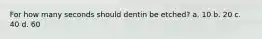 For how many seconds should dentin be etched? a. 10 b. 20 c. 40 d. 60