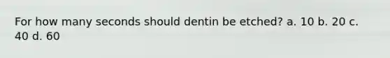 For how many seconds should dentin be etched? a. 10 b. 20 c. 40 d. 60