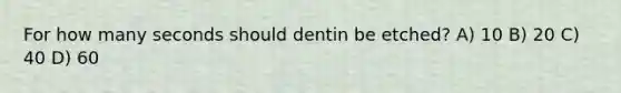 For how many seconds should dentin be etched? A) 10 B) 20 C) 40 D) 60