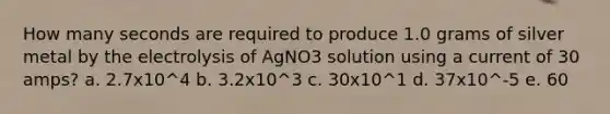 How many seconds are required to produce 1.0 grams of silver metal by the electrolysis of AgNO3 solution using a current of 30 amps? a. 2.7x10^4 b. 3.2x10^3 c. 30x10^1 d. 37x10^-5 e. 60