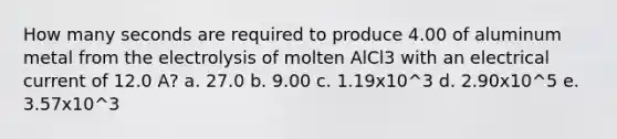 How many seconds are required to produce 4.00 of aluminum metal from the electrolysis of molten AlCl3 with an electrical current of 12.0 A? a. 27.0 b. 9.00 c. 1.19x10^3 d. 2.90x10^5 e. 3.57x10^3