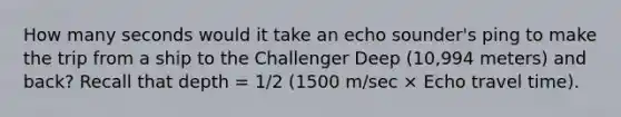 How many seconds would it take an echo sounder's ping to make the trip from a ship to the Challenger Deep (10,994 meters) and back? Recall that depth = 1/2 (1500 m/sec × Echo travel time).