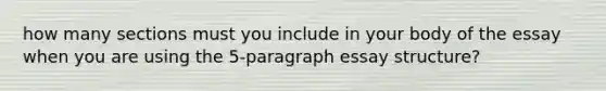 how many sections must you include in your body of the essay when you are using the 5-paragraph essay structure?