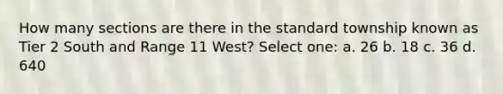 How many sections are there in the standard township known as Tier 2 South and Range 11 West? Select one: a. 26 b. 18 c. 36 d. 640