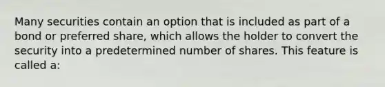 Many securities contain an option that is included as part of a bond or preferred share, which allows the holder to convert the security into a predetermined number of shares. This feature is called a: