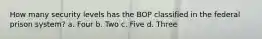 How many security levels has the BOP classified in the federal prison system? a. Four b. Two c. Five d. Three