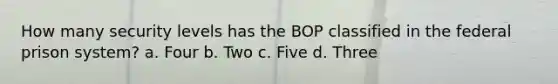 How many security levels has the BOP classified in the federal prison system? a. Four b. Two c. Five d. Three