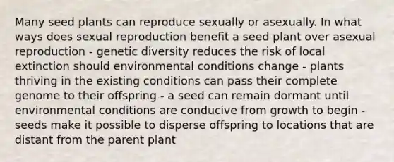 Many seed plants can reproduce sexually or asexually. In what ways does sexual reproduction benefit a seed plant over asexual reproduction - genetic diversity reduces the risk of local extinction should environmental conditions change - plants thriving in the existing conditions can pass their complete genome to their offspring - a seed can remain dormant until environmental conditions are conducive from growth to begin -seeds make it possible to disperse offspring to locations that are distant from the parent plant