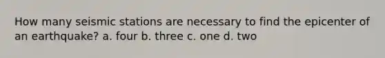How many seismic stations are necessary to find the epicenter of an earthquake? a. four b. three c. one d. two