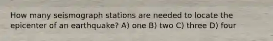 How many seismograph stations are needed to locate the epicenter of an earthquake? A) one B) two C) three D) four