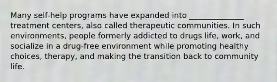 Many self-help programs have expanded into ______________ treatment centers, also called therapeutic communities. In such environments, people formerly addicted to drugs life, work, and socialize in a drug-free environment while promoting healthy choices, therapy, and making the transition back to community life.