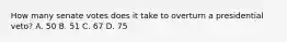 How many senate votes does it take to overturn a presidential veto? A. 50 B. 51 C. 67 D. 75