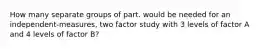 How many separate groups of part. would be needed for an independent-measures, two factor study with 3 levels of factor A and 4 levels of factor B?