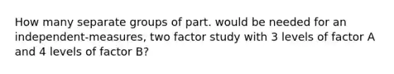 How many separate groups of part. would be needed for an independent-measures, two factor study with 3 levels of factor A and 4 levels of factor B?