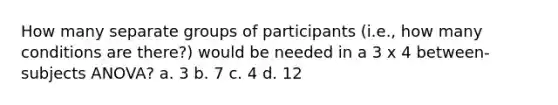 How many separate groups of participants (i.e., how many conditions are there?) would be needed in a 3 x 4 between-subjects ANOVA? a. 3 b. 7 c. 4 d. 12