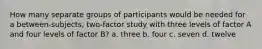 How many separate groups of participants would be needed for a between-subjects, two-factor study with three levels of factor A and four levels of factor B? a. three b. four c. seven d. twelve