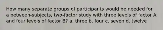 How many separate groups of participants would be needed for a between-subjects, two-factor study with three levels of factor A and four levels of factor B? a. three b. four c. seven d. twelve